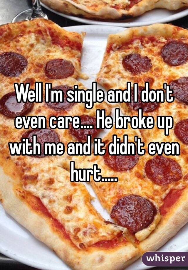Well I'm single and I don't even care.... He broke up with me and it didn't even hurt.....