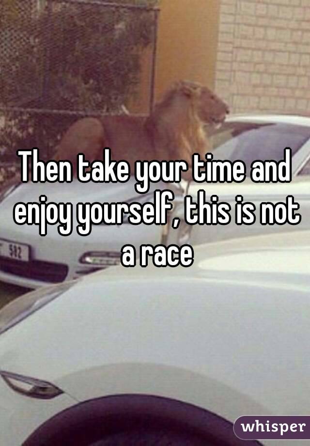 Then take your time and enjoy yourself, this is not a race