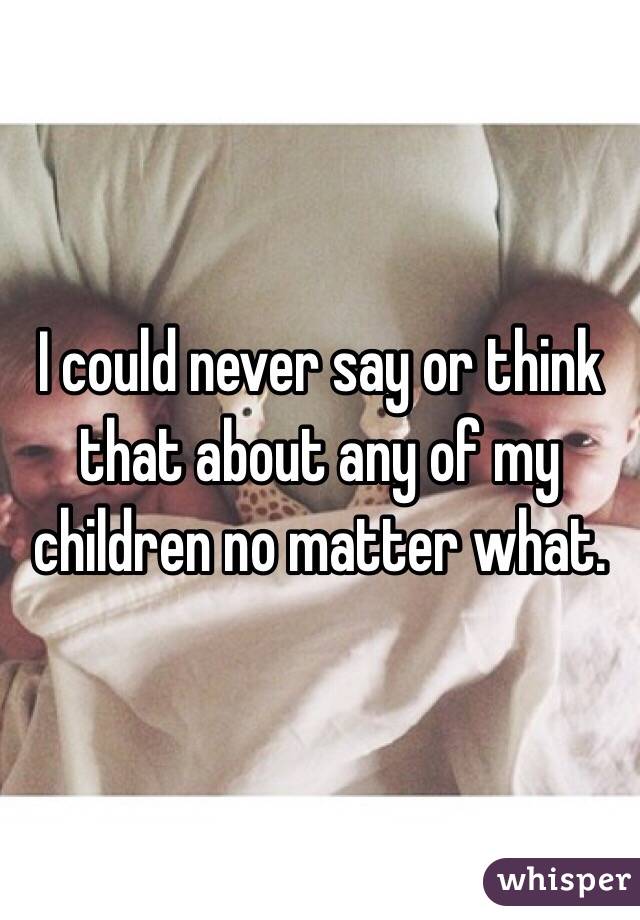 I could never say or think that about any of my children no matter what. 