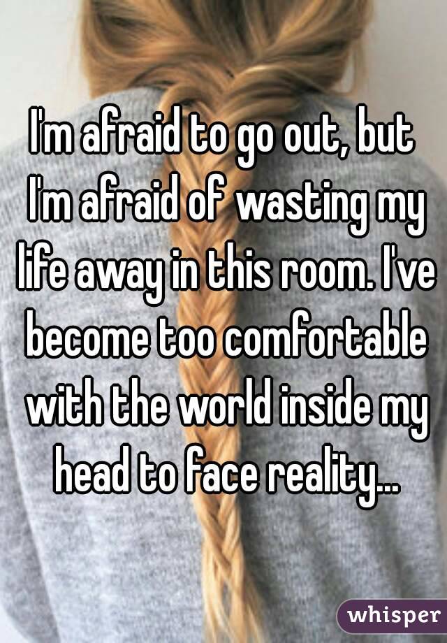 I'm afraid to go out, but I'm afraid of wasting my life away in this room. I've become too comfortable with the world inside my head to face reality...