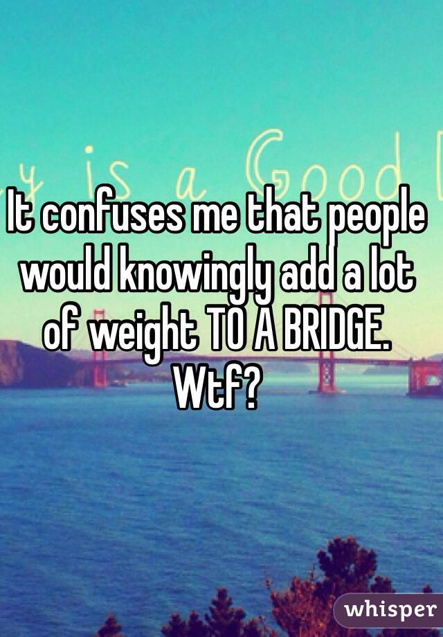 It confuses me that people would knowingly add a lot of weight TO A BRIDGE. Wtf?
