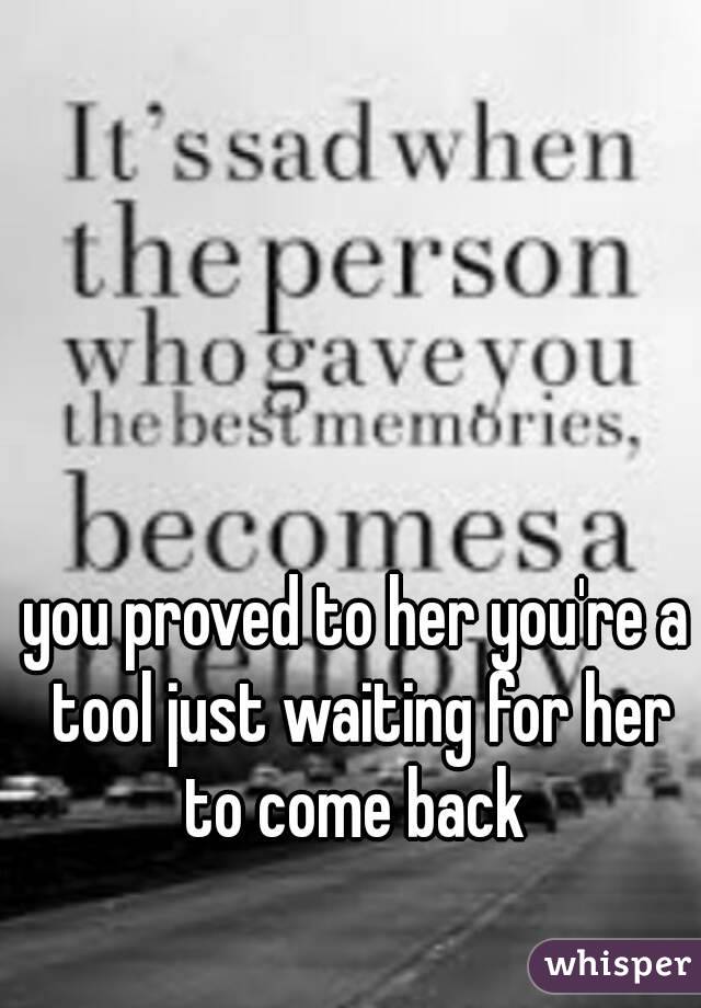 you proved to her you're a tool just waiting for her to come back 