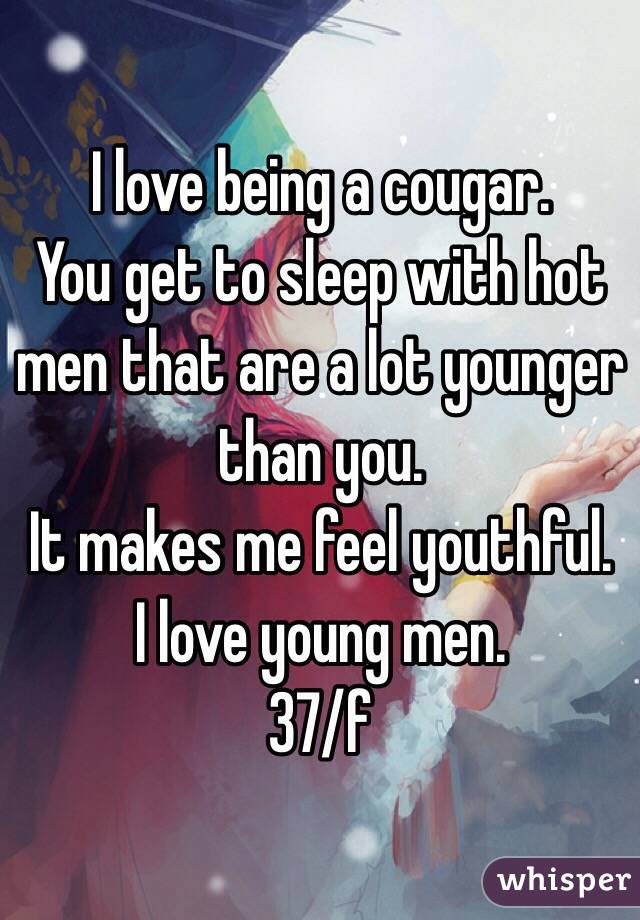 I love being a cougar. 
You get to sleep with hot men that are a lot younger than you. 
It makes me feel youthful. 
I love young men. 
37/f
