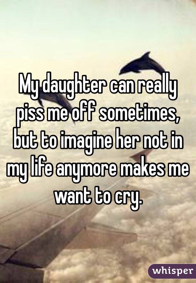 My daughter can really piss me off sometimes, but to imagine her not in my life anymore makes me want to cry. 
