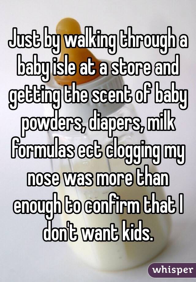 Just by walking through a baby isle at a store and getting the scent of baby powders, diapers, milk formulas ect clogging my nose was more than enough to confirm that I don't want kids.