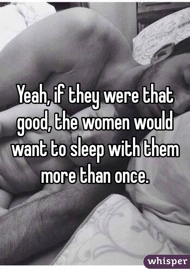 Yeah, if they were that good, the women would want to sleep with them more than once. 