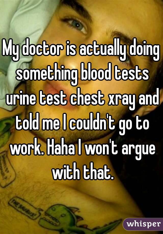 My doctor is actually doing something blood tests urine test chest xray and told me I couldn't go to work. Haha I won't argue with that.