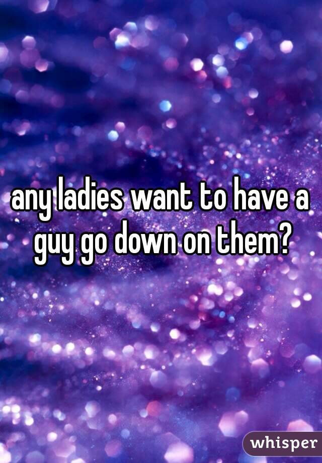 any ladies want to have a guy go down on them?