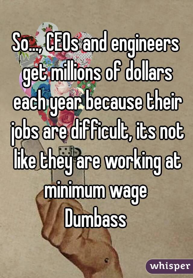 So..., CEOs and engineers get millions of dollars each year because their jobs are difficult, its not like they are working at minimum wage 
Dumbass