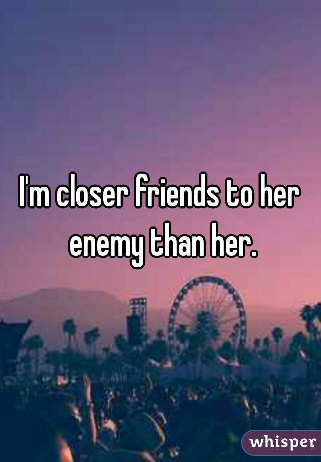 I'm closer friends to her enemy than her.