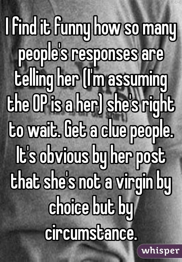 I find it funny how so many people's responses are telling her (I'm assuming the OP is a her) she's right to wait. Get a clue people. It's obvious by her post that she's not a virgin by choice but by circumstance. 