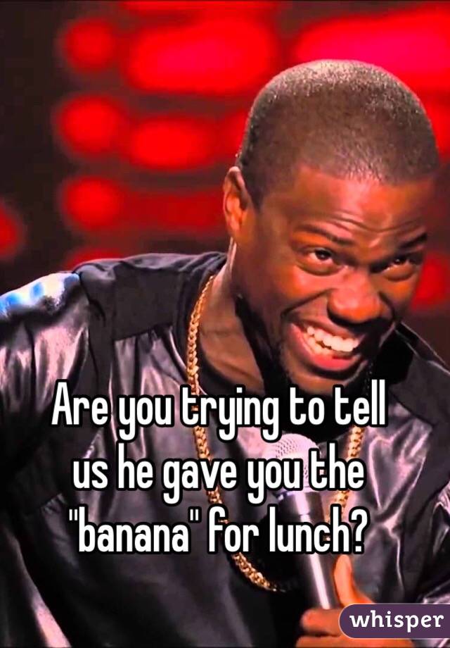 Are you trying to tell
us he gave you the "banana" for lunch?