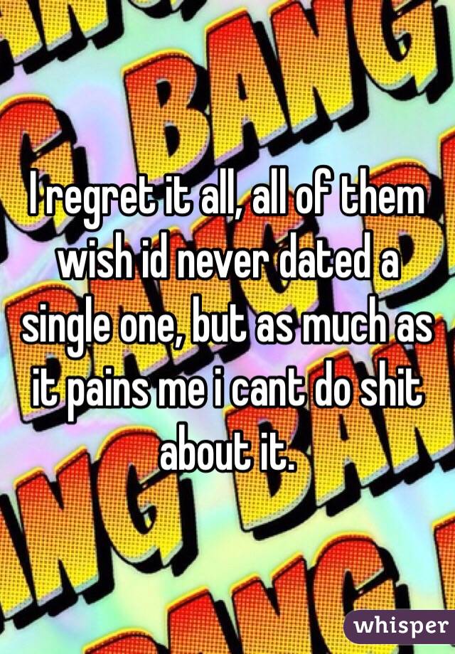 I regret it all, all of them wish id never dated a single one, but as much as it pains me i cant do shit about it. 