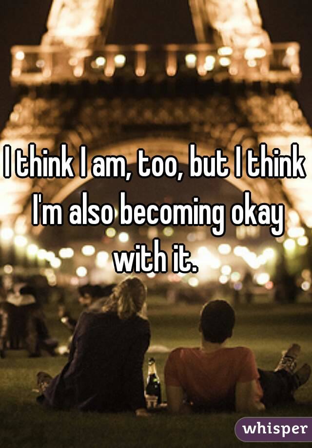 I think I am, too, but I think I'm also becoming okay with it. 