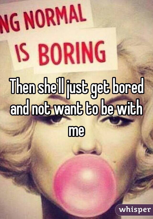 Then she'll just get bored and not want to be with me 