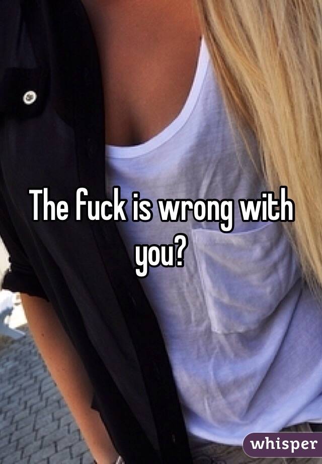 The fuck is wrong with you?