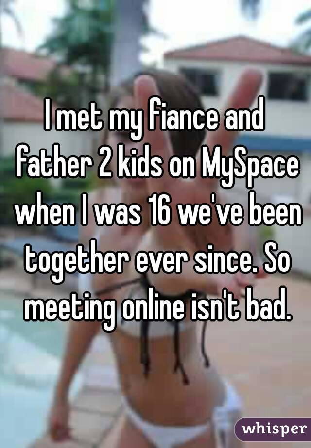I met my fiance and father 2 kids on MySpace when I was 16 we've been together ever since. So meeting online isn't bad.