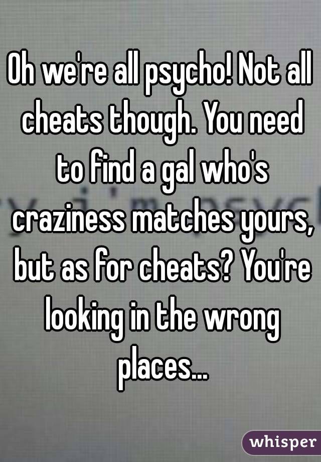 Oh we're all psycho! Not all cheats though. You need to find a gal who's craziness matches yours, but as for cheats? You're looking in the wrong places...