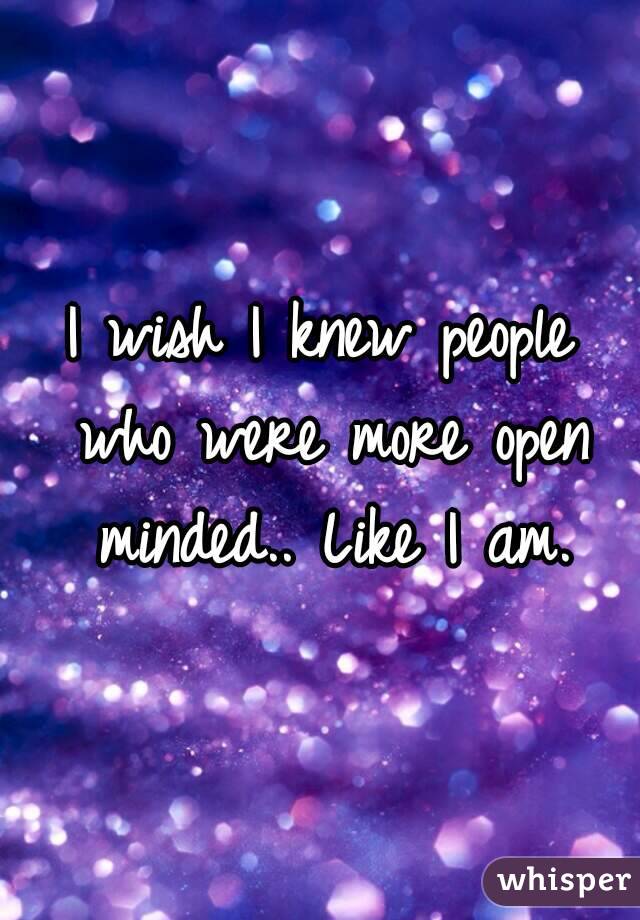 I wish I knew people who were more open minded.. Like I am.