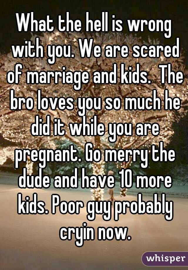 What the hell is wrong with you. We are scared of marriage and kids.  The bro loves you so much he did it while you are pregnant. Go merry the dude and have 10 more kids. Poor guy probably cryin now.