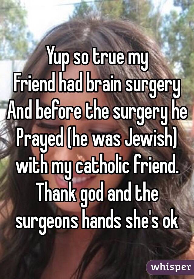 Yup so true my
Friend had brain surgery
And before the surgery he 
Prayed (he was Jewish)  with my catholic friend. Thank god and the surgeons hands she's ok