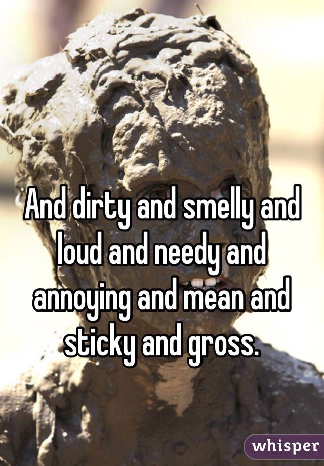 And dirty and smelly and loud and needy and annoying and mean and sticky and gross.