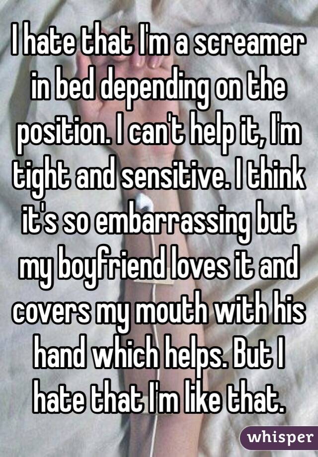 I hate that I'm a screamer in bed depending on the position. I can't help it, I'm tight and sensitive. I think it's so embarrassing but my boyfriend loves it and covers my mouth with his hand which helps. But I hate that I'm like that.