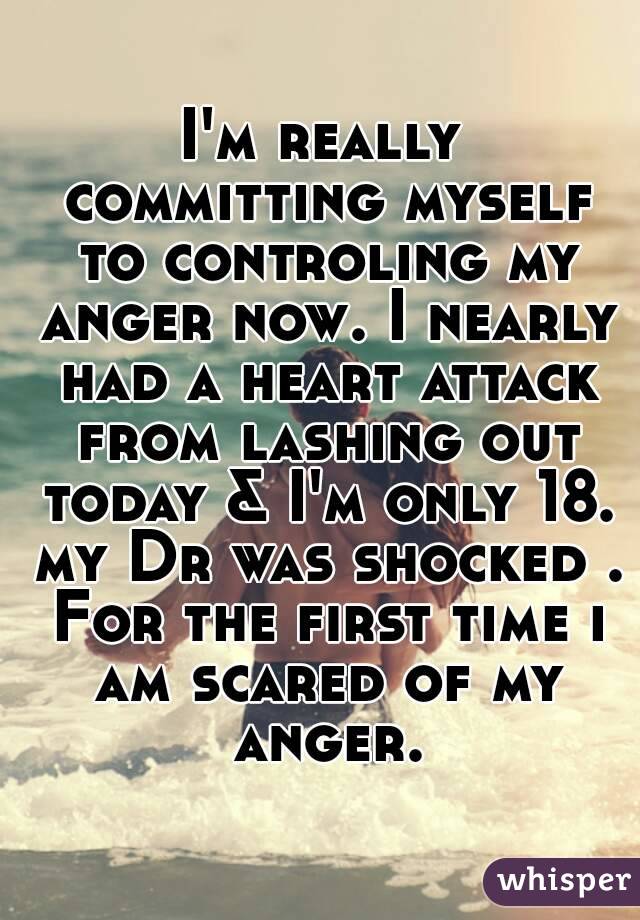 I'm really committing myself to controling my anger now. I nearly had a heart attack from lashing out today & I'm only 18. my Dr was shocked . For the first time i am scared of my anger.