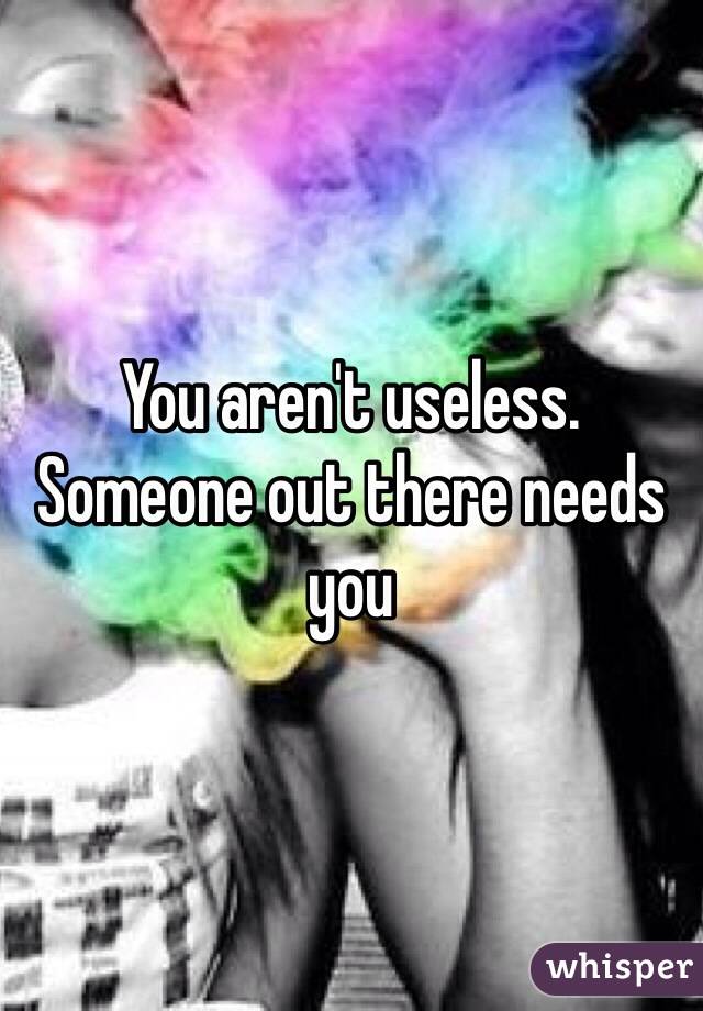 You aren't useless. Someone out there needs you 
