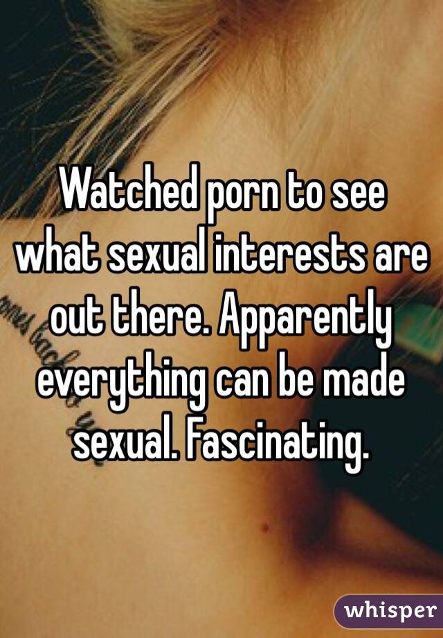 Watched porn to see what sexual interests are out there. Apparently everything can be made sexual. Fascinating. 