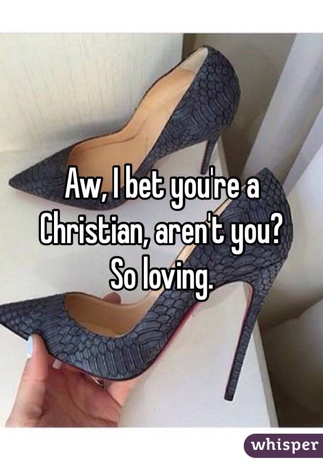 Aw, I bet you're a Christian, aren't you?
So loving. 