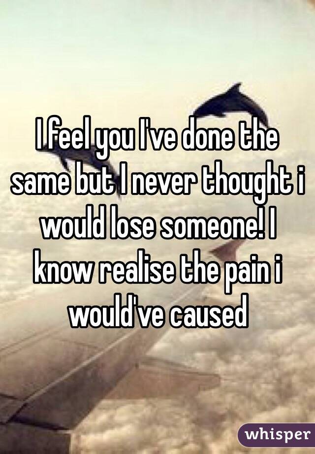 I feel you I've done the same but I never thought i would lose someone! I know realise the pain i would've caused 