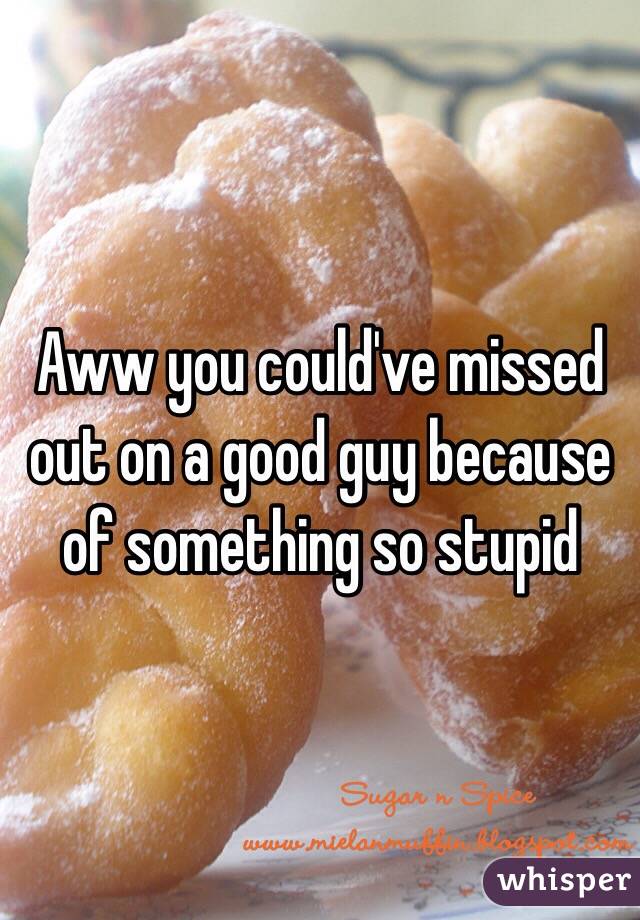 Aww you could've missed out on a good guy because of something so stupid
