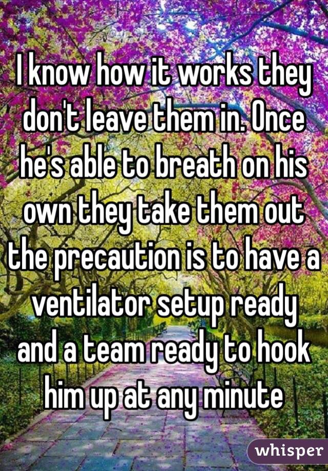 I know how it works they don't leave them in. Once he's able to breath on his own they take them out the precaution is to have a ventilator setup ready and a team ready to hook him up at any minute 