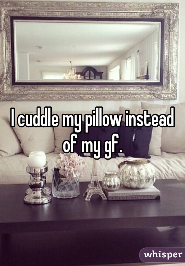 I cuddle my pillow instead of my gf.