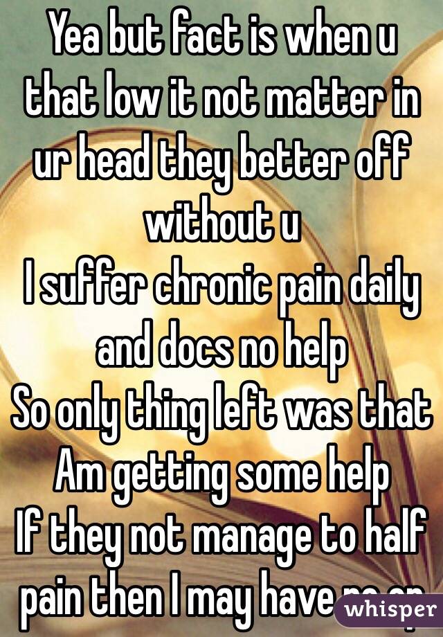 Yea but fact is when u that low it not matter in ur head they better off without u 
I suffer chronic pain daily and docs no help 
So only thing left was that 
Am getting some help 
If they not manage to half pain then I may have no op 