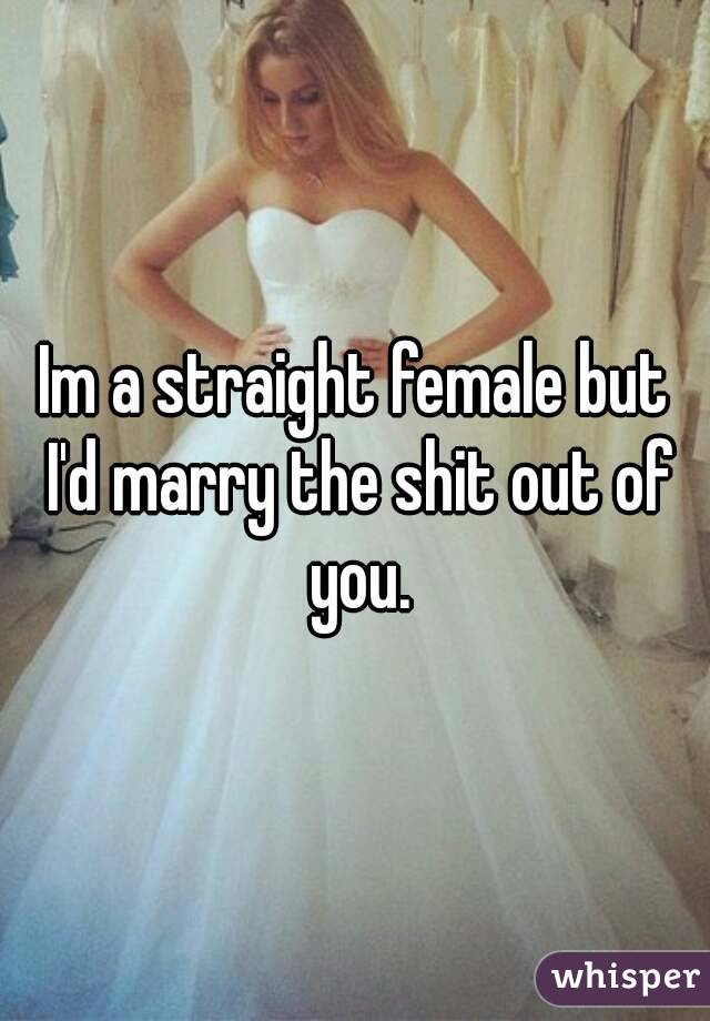 Im a straight female but I'd marry the shit out of you.