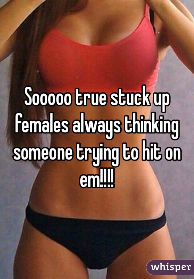 Sooooo true stuck up females always thinking someone trying to hit on em!!!!