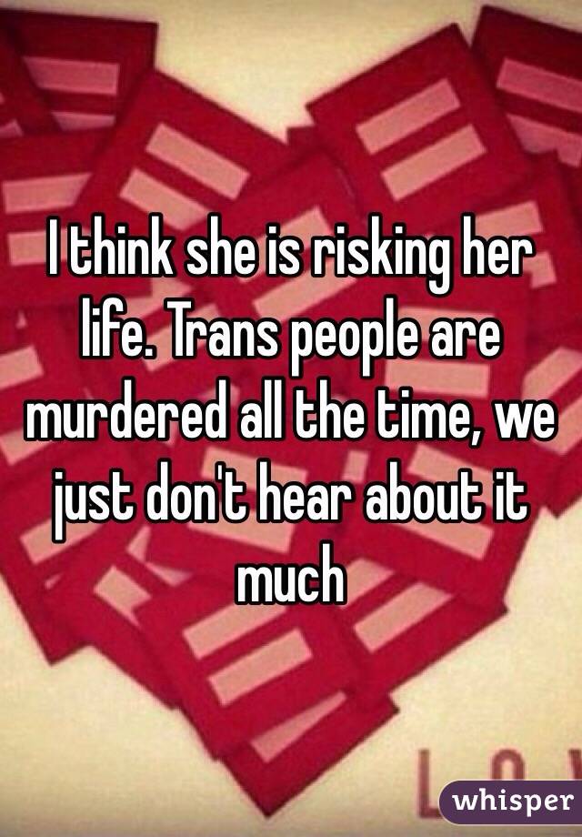 I think she is risking her life. Trans people are murdered all the time, we just don't hear about it much