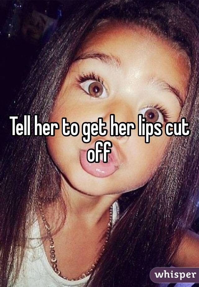 Tell her to get her lips cut off
