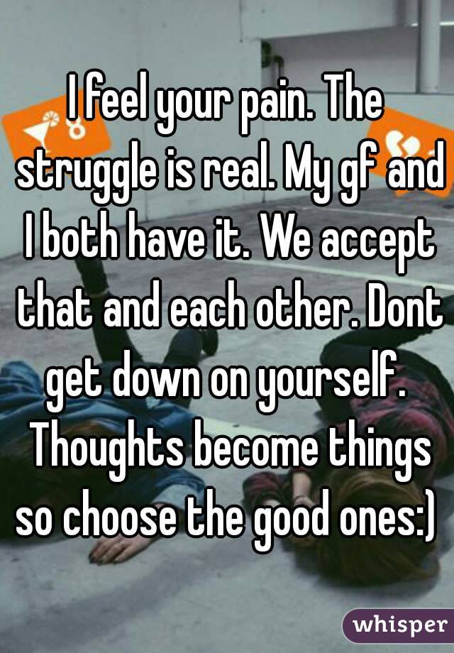 I feel your pain. The struggle is real. My gf and I both have it. We accept that and each other. Dont get down on yourself.  Thoughts become things so choose the good ones:) 