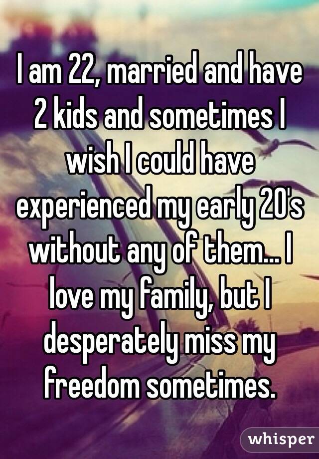 I am 22, married and have 2 kids and sometimes I wish I could have experienced my early 20's without any of them... I love my family, but I desperately miss my freedom sometimes. 