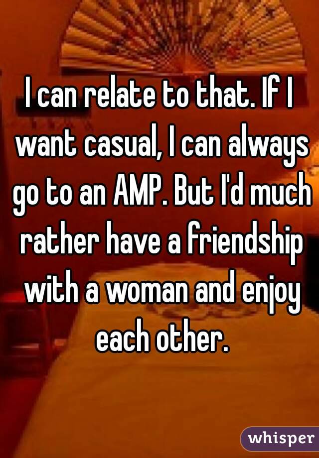 I can relate to that. If I want casual, I can always go to an AMP. But I'd much rather have a friendship with a woman and enjoy each other.