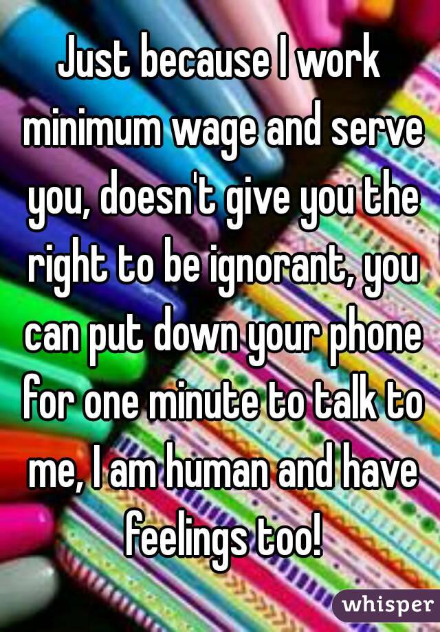 Just because I work minimum wage and serve you, doesn't give you the right to be ignorant, you can put down your phone for one minute to talk to me, I am human and have feelings too!