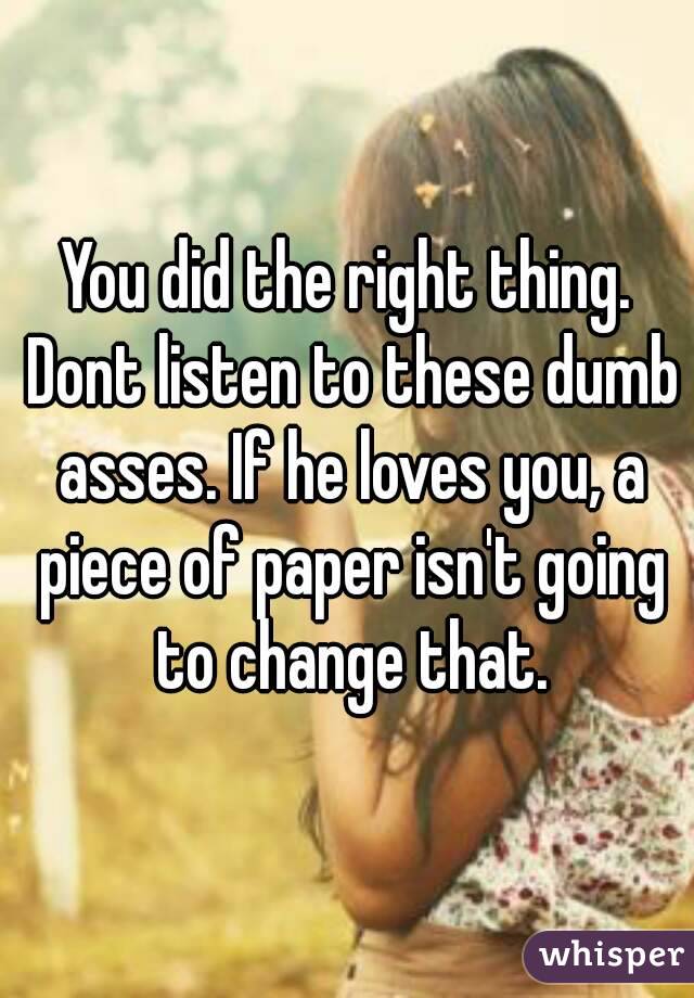 You did the right thing. Dont listen to these dumb asses. If he loves you, a piece of paper isn't going to change that.
