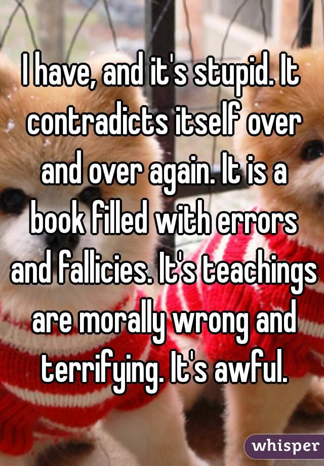 I have, and it's stupid. It contradicts itself over and over again. It is a book filled with errors and fallicies. It's teachings are morally wrong and terrifying. It's awful.