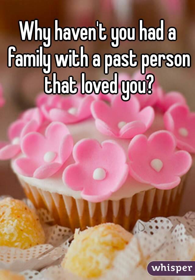 Why haven't you had a family with a past person that loved you?