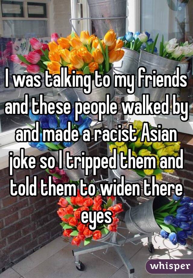 I was talking to my friends and these people walked by and made a racist Asian joke so I tripped them and told them to widen there eyes