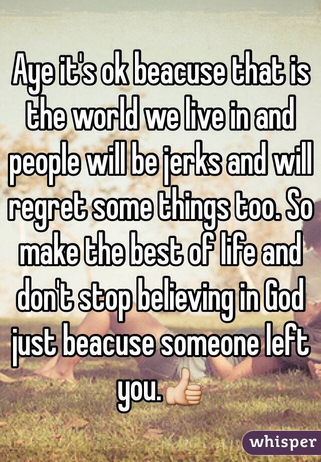 Aye it's ok beacuse that is the world we live in and people will be jerks and will regret some things too. So make the best of life and don't stop believing in God just beacuse someone left you.👍