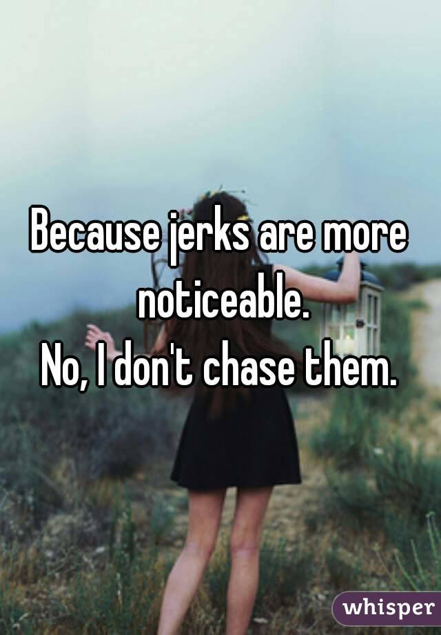 Because jerks are more noticeable.
No, I don't chase them.